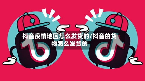 抖音疫情地区怎么发货的/抖音的货物怎么发货的