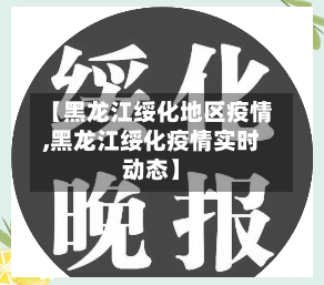 【黑龙江绥化地区疫情,黑龙江绥化疫情实时动态】