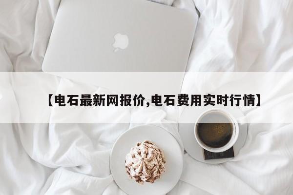 【电石最新网报价,电石费用实时行情】