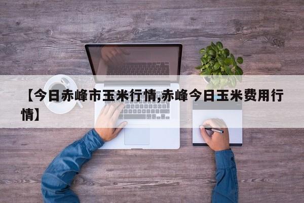 【今日赤峰市玉米行情,赤峰今日玉米费用行情】