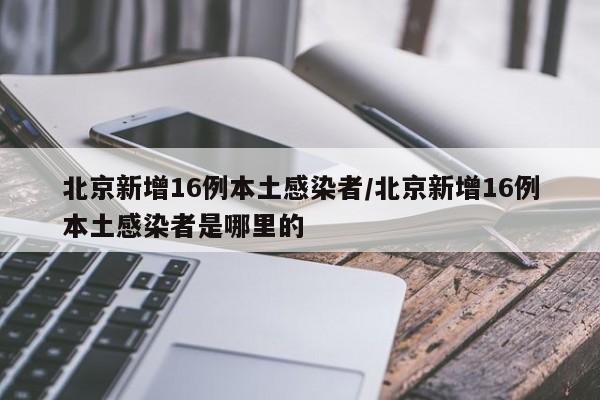 北京新增16例本土感染者/北京新增16例本土感染者是哪里的