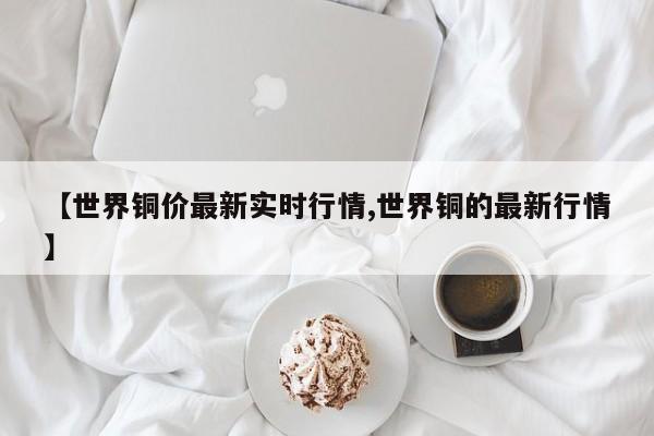 【世界铜价最新实时行情,世界铜的最新行情】