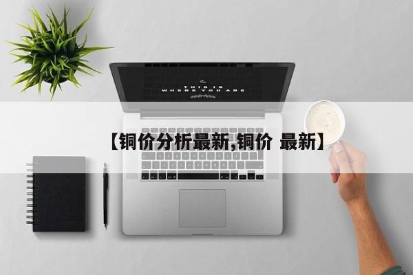 【铜价分析最新,铜价 最新】