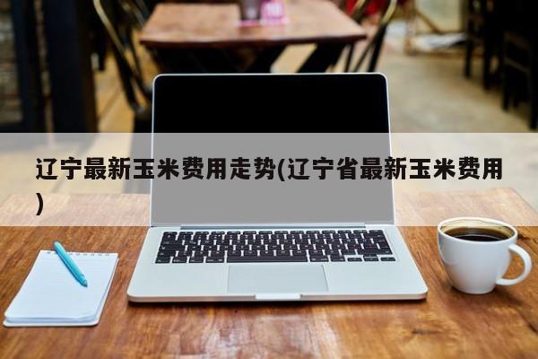 辽宁最新玉米费用走势(辽宁省最新玉米费用)