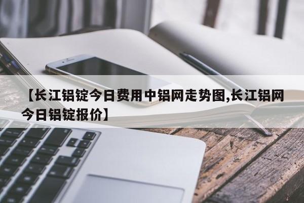 【长江铝锭今日费用中铝网走势图,长江铝网今日铝锭报价】