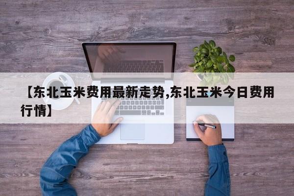 【东北玉米费用最新走势,东北玉米今日费用行情】