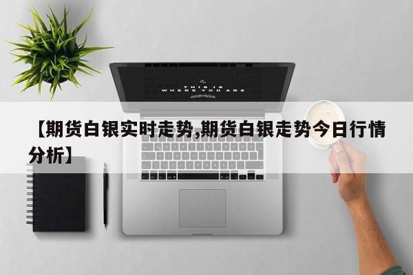 【期货白银实时走势,期货白银走势今日行情分析】