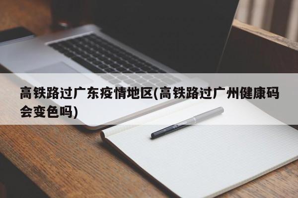 高铁路过广东疫情地区(高铁路过广州健康码会变色吗)