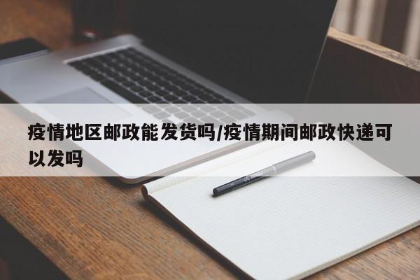 疫情地区邮政能发货吗/疫情期间邮政快递可以发吗