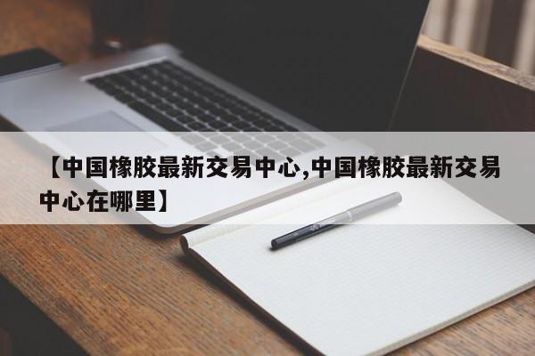【中国橡胶最新交易中心,中国橡胶最新交易中心在哪里】