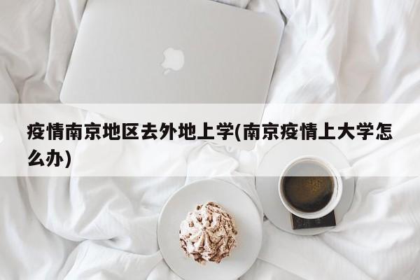 疫情南京地区去外地上学(南京疫情上大学怎么办)