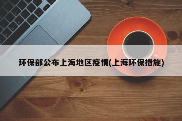 环保部公布上海地区疫情(上海环保措施)