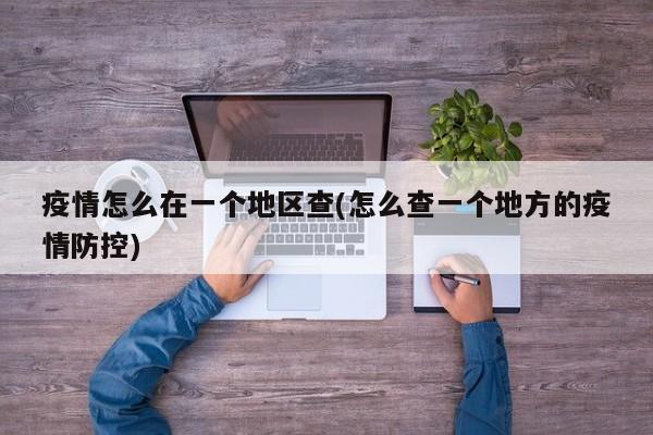 疫情怎么在一个地区查(怎么查一个地方的疫情防控)