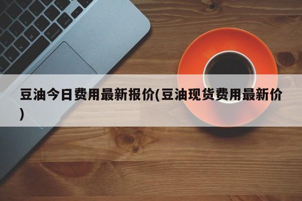 豆油今日费用最新报价(豆油现货费用最新价)