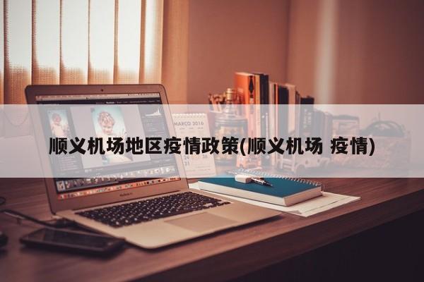 顺义机场地区疫情政策(顺义机场 疫情)