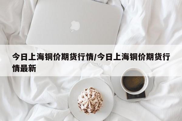 今日上海铜价期货行情/今日上海铜价期货行情最新