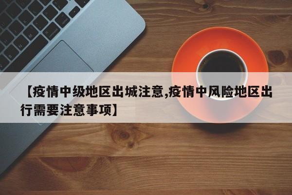 【疫情中级地区出城注意,疫情中风险地区出行需要注意事项】