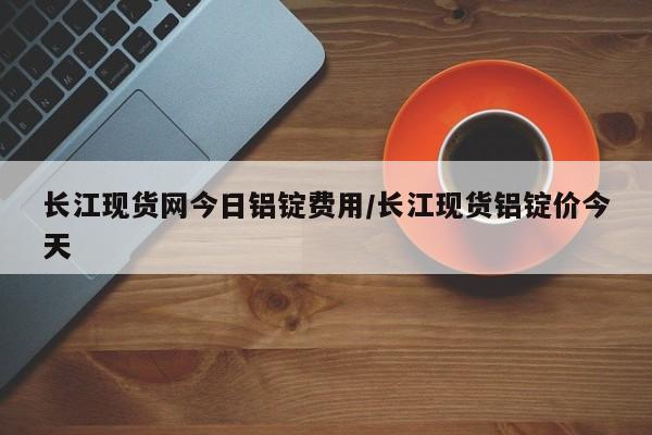 长江现货网今日铝锭费用/长江现货铝锭价今天
