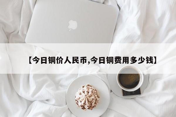 【今日铜价人民币,今日铜费用多少钱】