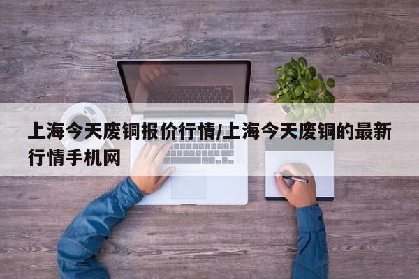 上海今天废铜报价行情/上海今天废铜的最新行情手机网