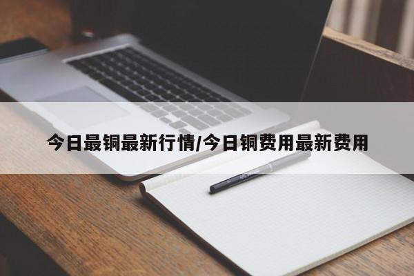 今日最铜最新行情/今日铜费用最新费用