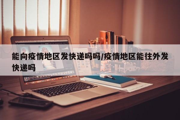 能向疫情地区发快递吗吗/疫情地区能往外发快递吗