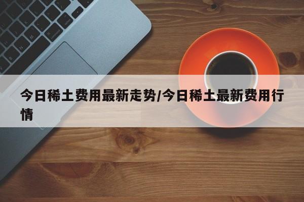 今日稀土费用最新走势/今日稀土最新费用行情