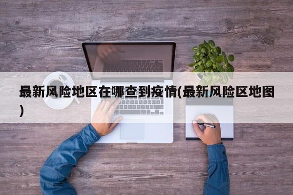 最新风险地区在哪查到疫情(最新风险区地图)