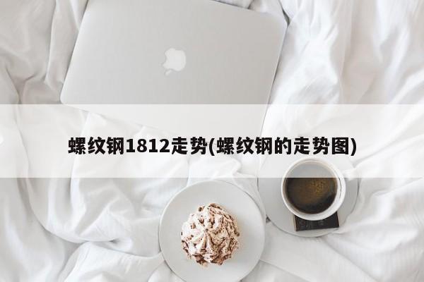 螺纹钢1812走势(螺纹钢的走势图)
