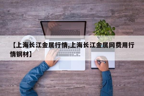 【上海长江金属行情,上海长江金属网费用行情钢材】