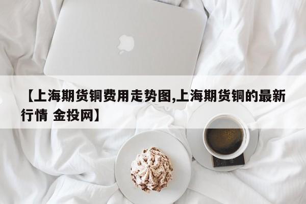 【上海期货铜费用走势图,上海期货铜的最新行情 金投网】