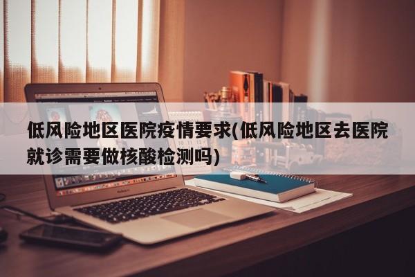 低风险地区医院疫情要求(低风险地区去医院就诊需要做核酸检测吗)
