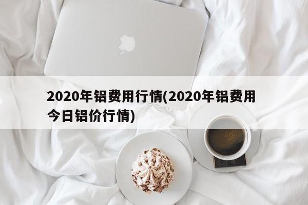 2020年铝费用行情(2020年铝费用 今日铝价行情)