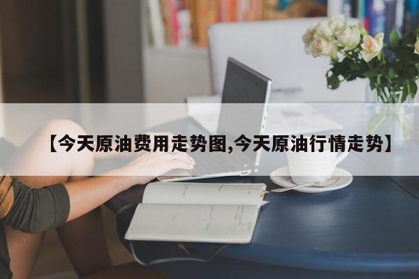 【今天原油费用走势图,今天原油行情走势】