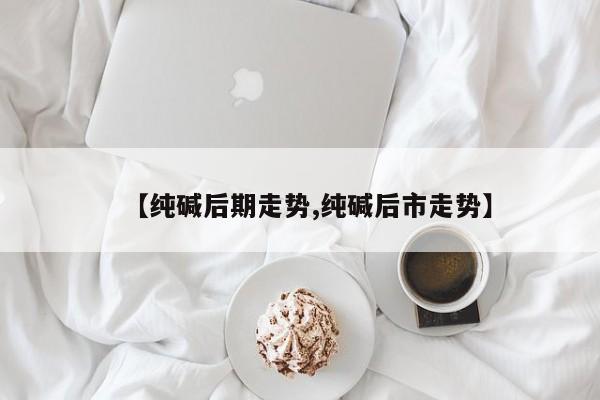 【纯碱后期走势,纯碱后市走势】