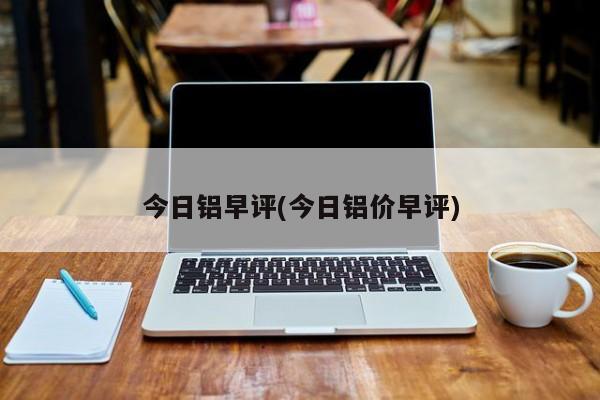今日铝早评(今日铝价早评)
