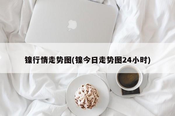 镍行情走势图(镍今日走势图24小时)