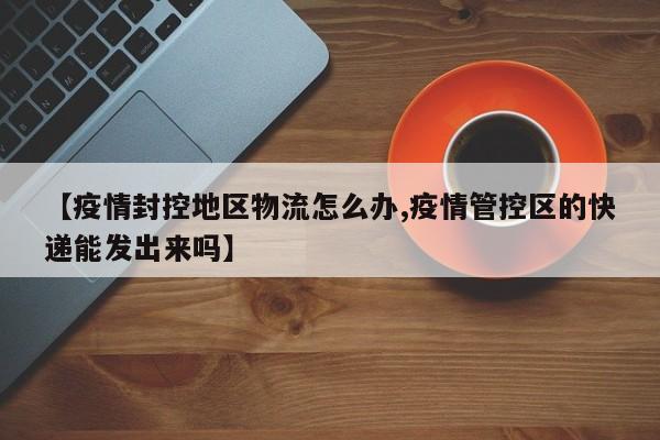 【疫情封控地区物流怎么办,疫情管控区的快递能发出来吗】