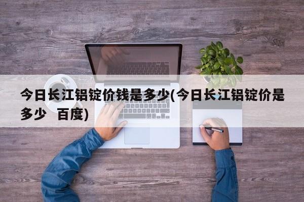 今日长江铝锭价钱是多少(今日长江铝锭价是多少  百度)