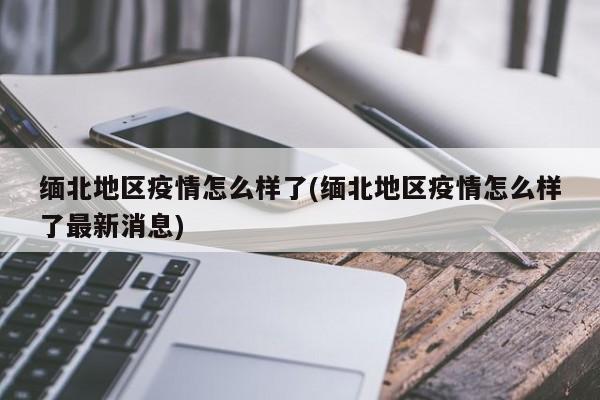 缅北地区疫情怎么样了(缅北地区疫情怎么样了最新消息)