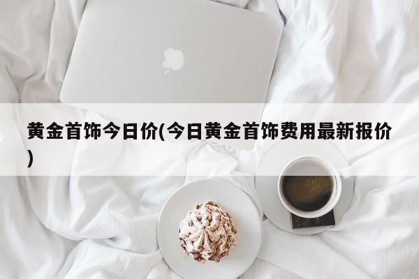 黄金首饰今日价(今日黄金首饰费用最新报价)