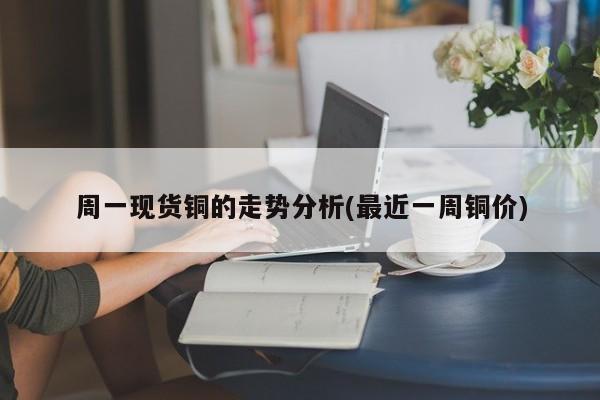 周一现货铜的走势分析(最近一周铜价)