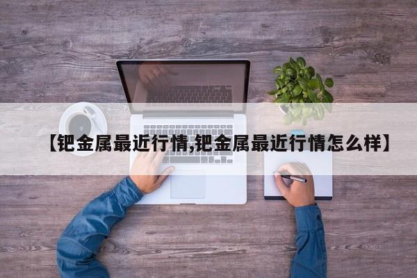 【钯金属最近行情,钯金属最近行情怎么样】