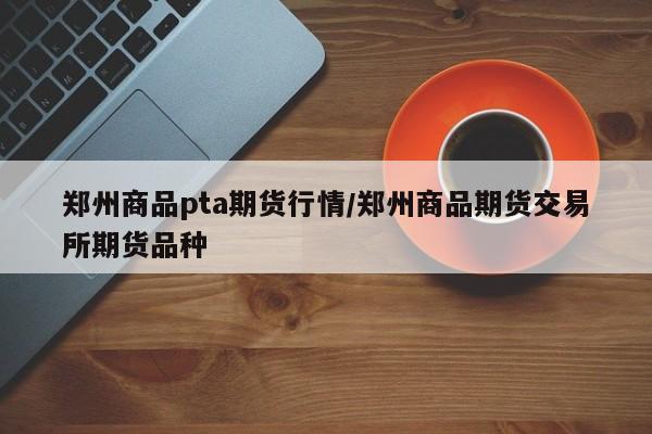 郑州商品pta期货行情/郑州商品期货交易所期货品种