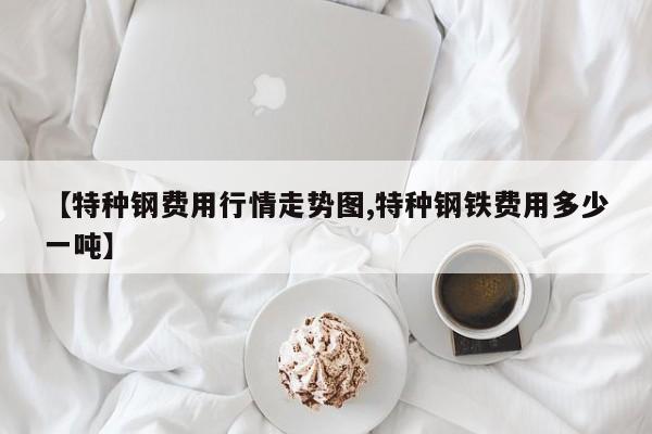 【特种钢费用行情走势图,特种钢铁费用多少一吨】