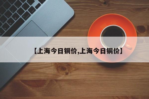 【上海今日铜价,上海今日铜价】