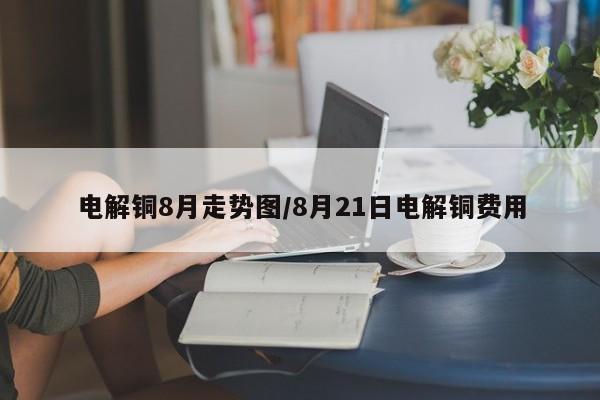 电解铜8月走势图/8月21日电解铜费用