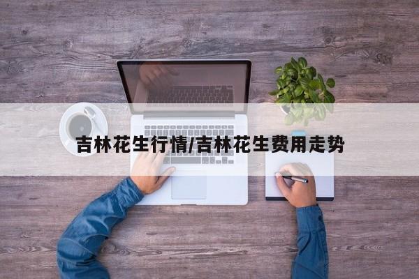 吉林花生行情/吉林花生费用走势