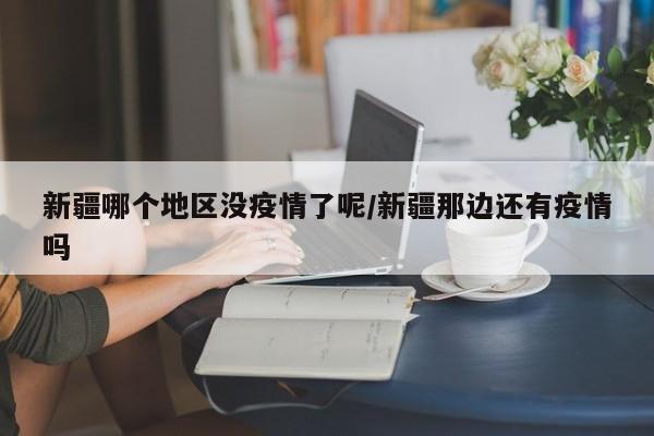 新疆哪个地区没疫情了呢/新疆那边还有疫情吗
