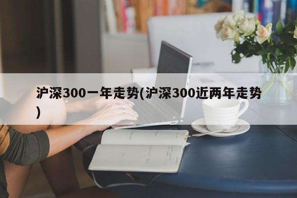 沪深300一年走势(沪深300近两年走势)